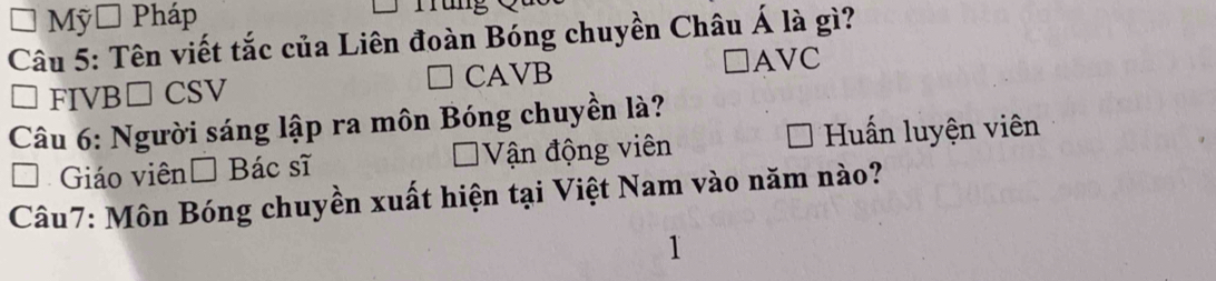 Mỹ Pháp
y□ 
Câu 5: Tên viết tắc của Liên đoàn Bóng chuyền Châu Á là gì?
CAVB
□ AVC
FIVB□ CSV
Câu 6: Người sáng lập ra môn Bóng chuyền là?
Giáo viên Bác sĩ Vận động viên *Huấn luyện viên
Câu7: Môn Bóng chuyền xuất hiện tại Việt Nam vào năm nào?