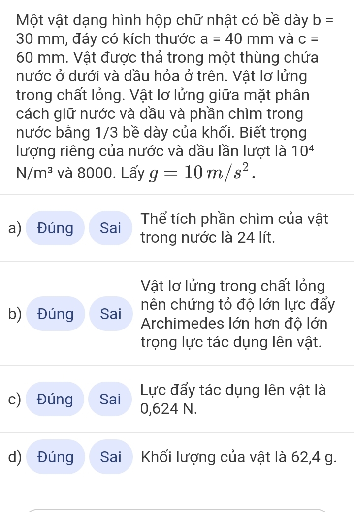 Một vật dạng hình hộp chữ nhật có bề dày b=
30 mm, đáy có kích thước a=40mm và c=
60 mm. Vật được thả trong một thùng chứa 
nước ở dưới và dầu hỏa ở trên. Vật lơ lửng 
trong chất lỏng. Vật lơ lửng giữa mặt phân 
cách giữ nước và dầu và phần chìm trong 
nước bằng 1/3 bề dày của khối. Biết trọng 
lượng riêng của nước và dầu lần lượt là 10^4
N/m^3 và 8000. Lấy g=10m/s^2. 
Thể tích phần chìm của vật 
a) Đúng Sai trong nước là 24 lít. 
Vật lơ lửng trong chất lỏng 
nên chứng tỏ độ lớn lực đẩy 
b) Đúng Sai Archimedes lớn hơn độ lớn 
trọng lực tác dụng lên vật. 
Lực đẩy tác dụng lên vật là 
c) Đúng Sai 0,624 N. 
d) Đúng Sai Khối lượng của vật là 62, 4 g.