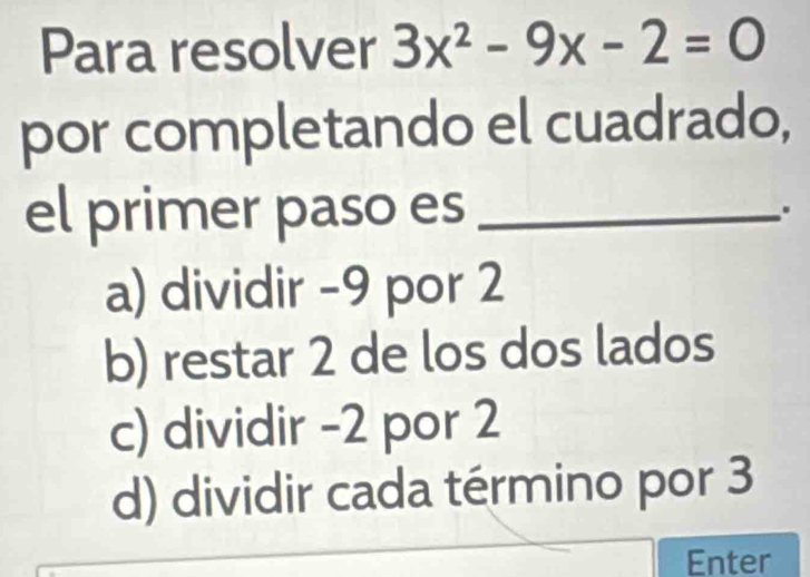 Para resolver 3x^2-9x-2=0
por completando el cuadrado,
el primer paso es _.
a) dividir -9 por 2
b) restar 2 de los dos lados
c) dividir -2 por 2
d) dividir cada término por 3
Enter