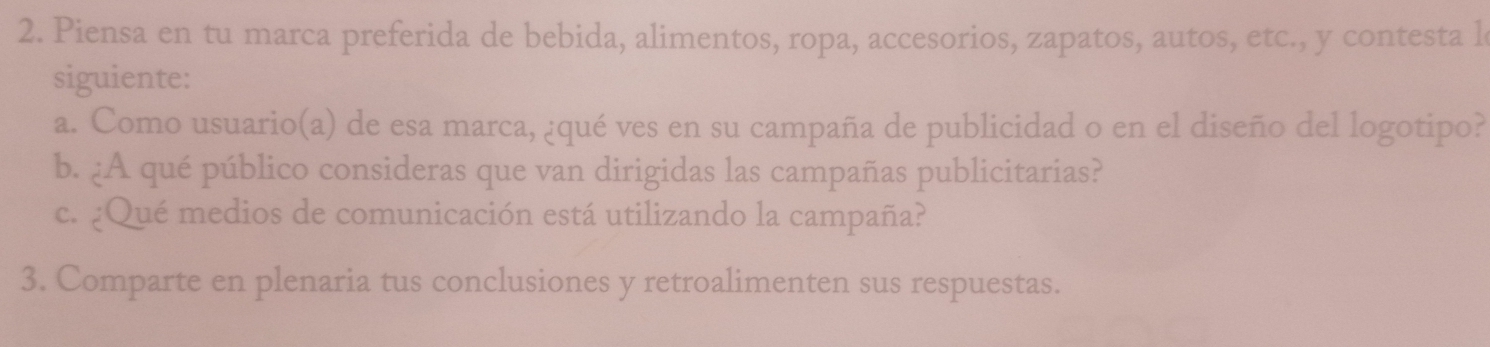 Piensa en tu marca preferida de bebida, alimentos, ropa, accesorios, zapatos, autos, etc., y contesta l 
siguiente: 
a. Como usuario(a) de esa marca, ¿qué ves en su campaña de publicidad o en el diseño del logotipo? 
b. ¿A qué público consideras que van dirigidas las campañas publicitarias? 
c. ¿Qué medios de comunicación está utilizando la campaña? 
3. Comparte en plenaria tus conclusiones y retroalimenten sus respuestas.