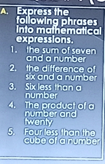 Express the 
following phrases 
into mathematical 
expressions. 
1. the sum of seven 
and a number 
2. the difference of 
six and a number 
3. Six less than a 
number 
4. The product of a 
number and 
twenty 
5. Four less than the 
cube of a number