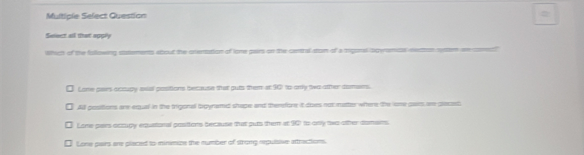 Multiple Select Question
Select all that apply
Which of the following statements about the crentation of lone pairs on the central atom of a tigonal owames as
Lone pars accupy anial pastions because that puts them at 90 to only two other domens.
All positions are equal in the trigonal bigyramid shape and therefore it does not matter where the lone pais are places
Lone pars occupy equatonal posiions because that puts them at 901 to ony two ofter domans
Lone pairs are placed to minimize the number of strong repuisive attractions