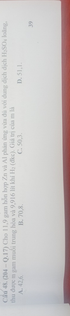 (204 - Q.17) Cho 11, 9 gam hỗn hợp Zn và Al phản ứng vừa đủ với dung dịch dịch H_2SO_4 loãng,
thu được m gam muối trung hòa và 9,916 lít khí H_2 (đkc). Giá trị của m là
A. 42, 6. B. 70, 8. C. 50, 3. D. 51, 1.
39