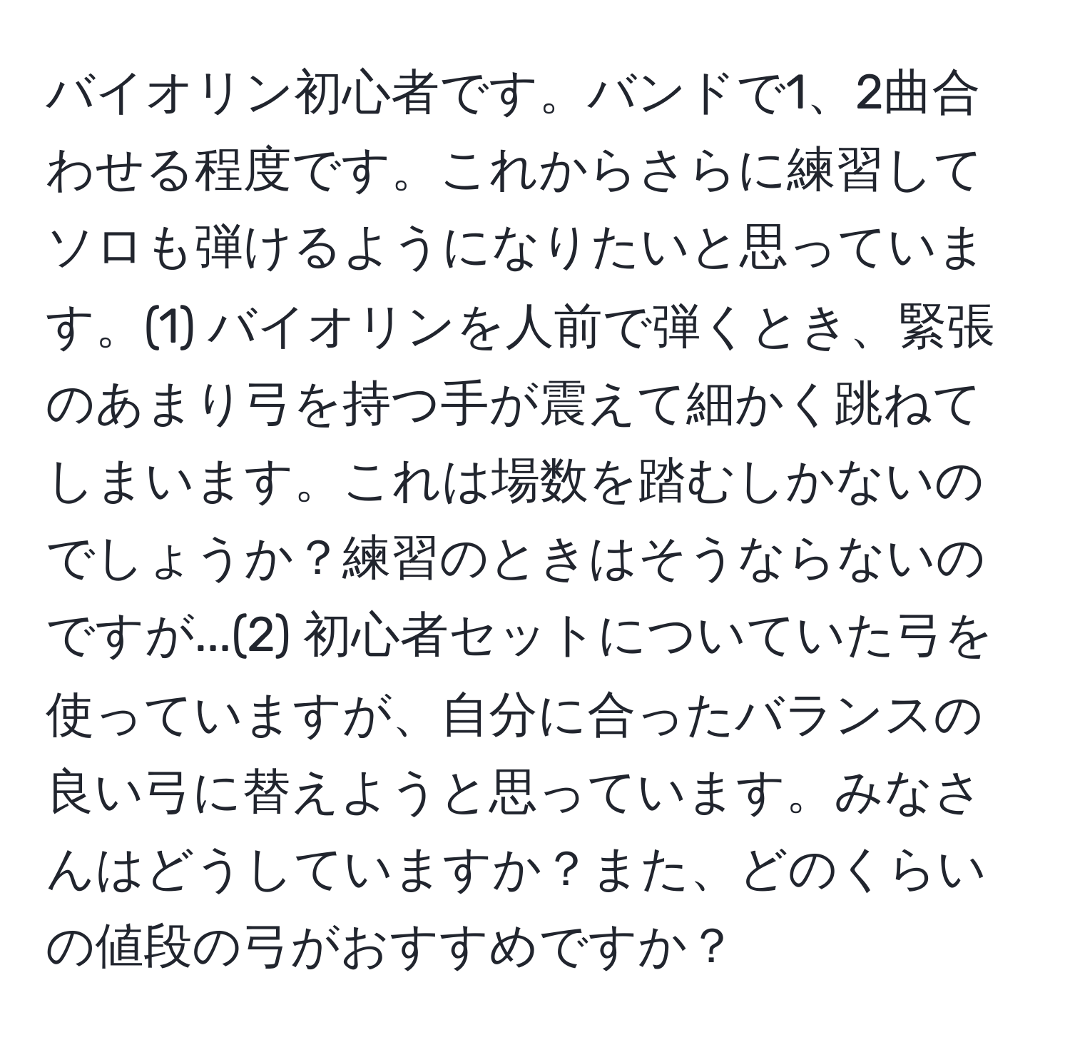 バイオリン初心者です。バンドで1、2曲合わせる程度です。これからさらに練習してソロも弾けるようになりたいと思っています。(1) バイオリンを人前で弾くとき、緊張のあまり弓を持つ手が震えて細かく跳ねてしまいます。これは場数を踏むしかないのでしょうか？練習のときはそうならないのですが...(2) 初心者セットについていた弓を使っていますが、自分に合ったバランスの良い弓に替えようと思っています。みなさんはどうしていますか？また、どのくらいの値段の弓がおすすめですか？