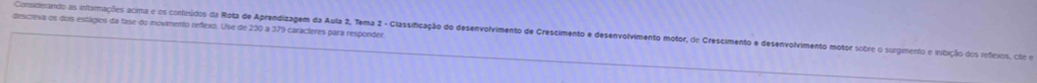 descreva os dois estágios da fase do imovimento refíexo. Use de 230 a 379 caracteres para responder 
Considerando as intorimações acima e os contieúdos da Rota de Aprendizagem da Aula 2, Tema 2 - Classificação do desenvolvimento de Crescimento e desenvolvimento motor, de Crescimento e desenvolvimento motor sobre o surgimento e iribição dos refexos, cile em