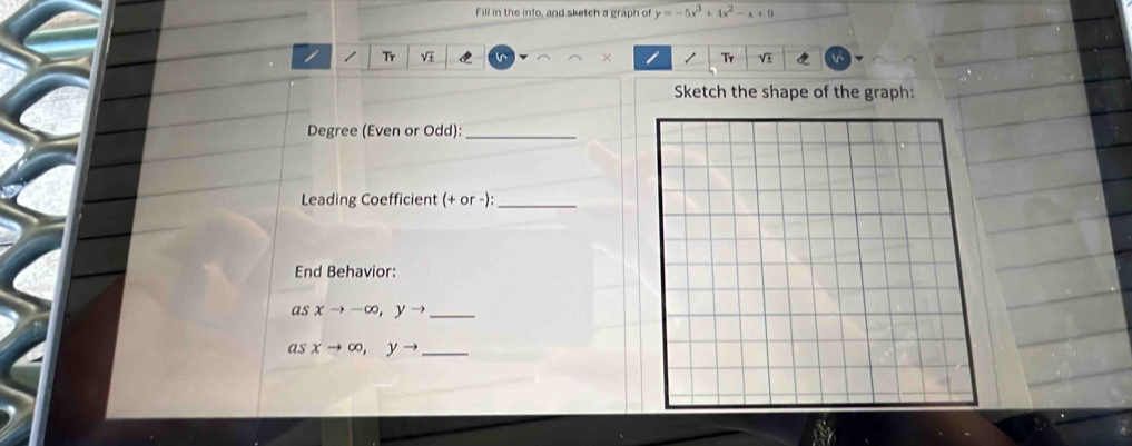 Fill in the info, and sketch a graph of y=-5x^3+4x^2-x+9
Tr V × Tr V
Sketch the shape of the graph:
Degree (Even or Odd):_
Leading Coefficient (+ or -):_
End Behavior:
_ asxto -∈fty , yto
_ asxto ∈fty , yto