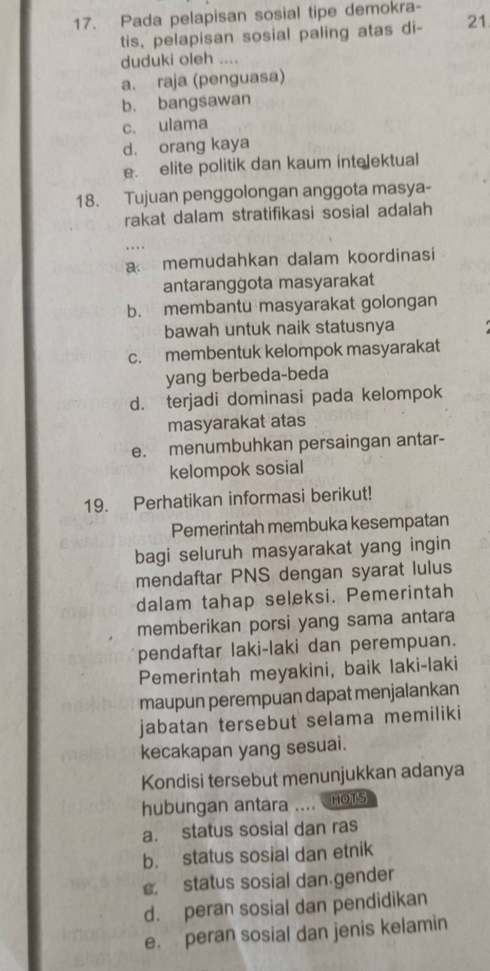 Pada pelapisan sosial tipe demokra-
tis, pelapisan sosial paling atas di- 21
duduki oleh ....
a、 raja (penguasa)
b. bangsawan
c. ulama
d. orang kaya
e. elite politik dan kaum intelektual
18. Tujuan penggolongan anggota masya-
rakat dalam stratifikasi sosial adalah
.
a memudahkan dalam koordinasi
antaranggota masyarakat
b. membantu masyarakat golongan
bawah untuk naik statusnya
c. membentuk kelompok masyarakat
yang berbeda-beda
d. terjadi dominasi pada kelompok
masyarakat atas
e. menumbuhkan persaingan antar-
kelompok sosial
19. Perhatikan informasi berikut!
Pemerintah membuka kesempatan
bagi seluruh masyarakat yang ingin
mendaftar PNS dengan syarat lulus
dalam tahap seleksi. Pemerintah
memberikan porsi yang sama antara
pendaftar laki-laki dan perempuan.
Pemerintah meyakini, baik laki-laki
maupun perempuan dapat menjalankan
jabatan tersebut selama memiliki
kecakapan yang sesuai.
Kondisi tersebut menunjukkan adanya
hubungan antara .... HOTS
a. status sosial dan ras
b. status sosial dan etnik
c. status sosial dan gender
d. peran sosial dan pendidikan
e. peran sosial dan jenis kelamin