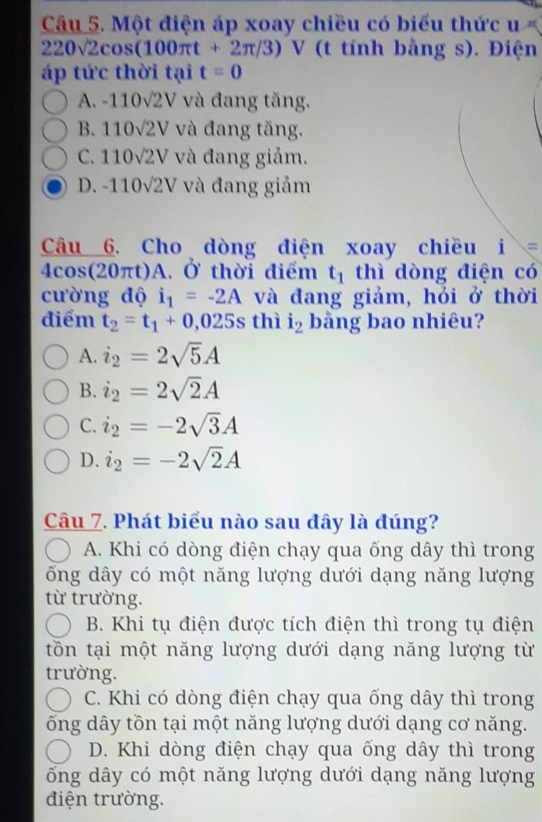 Một điện áp xoay chiều có biểu thức u
220surd 2cos (100π t+2π /3)V (t tính bằng s). Điện
áp tức thời tại t=0
A. -1 10sqrt(2)V và đang tăng.
B. 110sqrt(2)V và đang tăng.
C. 110sqrt(2)V và đang giảm.
D. -110sqrt(2)V và đang giảm
Câu 6. Cho dòng điện xoay chiều i s
4cos (20π t) A. Ở thời điểm t_1 thì dòng điện có
cường độ i_1=-2A và đang giảm, hỏi ở thời
điểm t_2=t_1+0,025s thì i_2 bằng bao nhiêu?
A. i_2=2sqrt(5)A
B. i_2=2sqrt(2)A
C. i_2=-2sqrt(3)A
D. i_2=-2sqrt(2)A
Câu 7. Phát biểu nào sau đây là đúng?
A. Khi có dòng điện chạy qua ống dây thì trong
ống dây có một năng lượng dưới dạng năng lượng
từ trường.
B. Khi tụ điện được tích điện thì trong tụ điện
tồn tại một năng lượng dưới dạng năng lượng từ
trường.
C. Khi có dòng điện chạy qua ống dây thì trong
ống dây tồn tại một năng lượng dưới dạng cơ năng.
D. Khi dòng điện chạy qua ống dây thì trong
ống dây có một năng lượng dưới dạng năng lượng
điện trường.