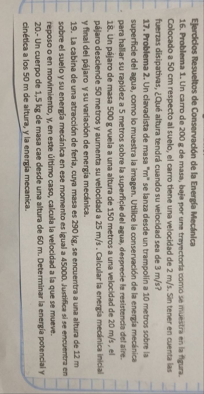 Ejercicios Resueltos de Conservación de la Energía Mecánica 
16. Problema 1. Un carro de 200 g de masa, baja por una trayectoría como se muestra en la figura. 
Colocado a 50 cm respecto al suelo, el carro tiene una velocidad de 2 m/s. Sin tener en cuenta las 
fuerzas disipativas, ¿Qué altura tendrá cuando su velocidad sea de 3 m/s? 
17. Problema 2. Un clavadista de masa "m" se lanza desde un trampolín a 10 metros sobre la 
superficie del agua, como lo muestra la imagen. Utilice la conservación de la energía mecánica 
para hallar su rapidez a 5 metros sobre la superficie del agua, desprecie la resistencia del aire. 
18. Un pájaro de masa 500 g vuela a una altura de 150 metros a una velocidad de 20 m/s , el 
pájaro desciende 50 metros y aumenta su velocidad a 25 m/s. Calcular la energía mecánica inicial 
y final del pájaro y su variación de energía mecánica. 
19. La cabina de una atracción de feria, cuya masa es 290 kg, se encuentra a una altura de 12 m
sobre el suelo y su energía mecánica en ese momento es igual a 45000. Justifica si se encuentra en 
reposo o en movimiento, y, en este último caso, calcula la velocidad a la que se mueve. 
20.- Un cuerpo de 1,5 kg de masa cae desde una altura de 60 m. Determinar la energía potencial y 
cinética a los 50 m de altura, y la energía mecanica.