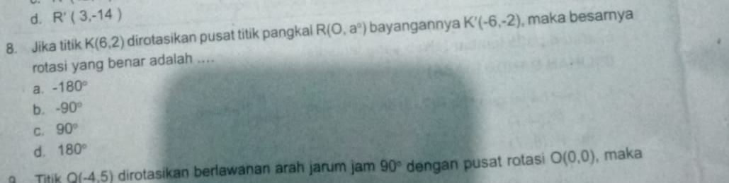 d. R'(3,-14)
8. Jika titik K(6,2) dirotasikan pusat titik pangkal R(O,a^n) bayangannya K'(-6,-2) , maka besarnya
rotasi yang benar adalah ....
a. -180°
b. -90°
C. 90°
d. 180°
a Titik O(-4.5) dirotasikan berlawanan arah jarum jam 90° dengan pusat rotasi O(0,0) , maka