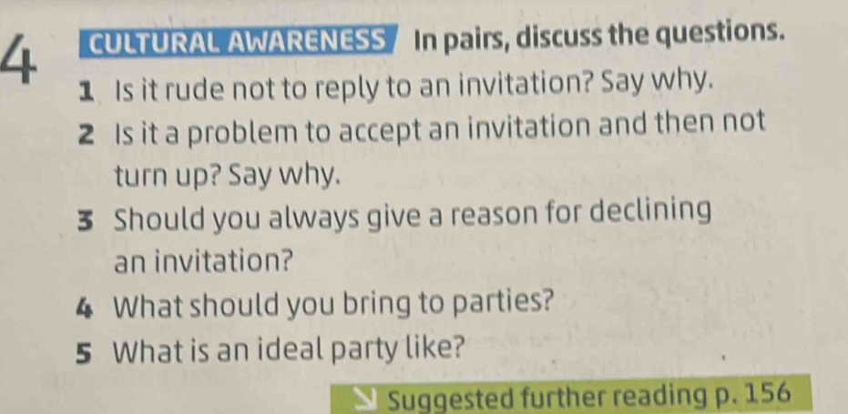 CULTURAL AWARENESS / In pairs, discuss the questions. 
1 Is it rude not to reply to an invitation? Say why. 
2 Is it a problem to accept an invitation and then not 
turn up? Say why. 
3 Should you always give a reason for declining 
an invitation? 
4 What should you bring to parties? 
5 What is an ideal party like? 
Suggested further reading p. 156