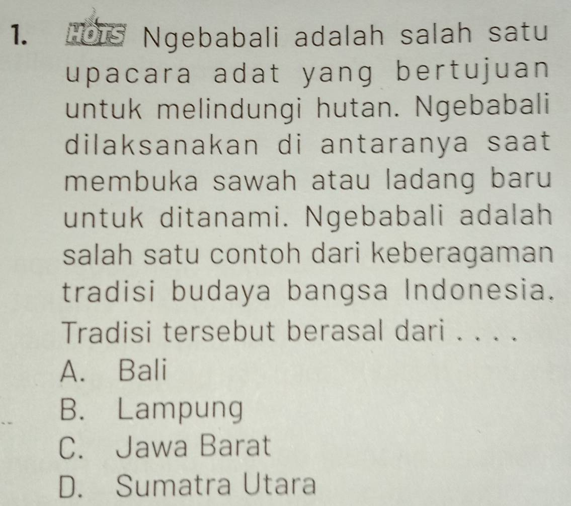 HOTS Ngebabali adalah salah satu
upacara adat yang bertujuan 
untuk melindungi hutan. Ngebabali
dilaksanakan di antaranya saat
membuka sawah atau ladang baru
untuk ditanami. Ngebabali adalah
salah satu contoh dari keberagaman
tradisi budaya bangsa Indonesia.
Tradisi tersebut berasal dari . . . .
A. Bali
B. Lampung
C. Jawa Barat
D. Sumatra Utara