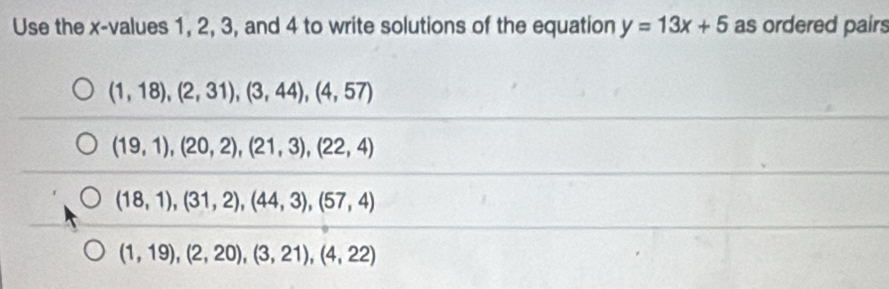 Use the x -values 1, 2, 3, and 4 to write solutions of the equation y=13x+5 as ordered pairs
(1,18),(2,31),(3,44), (4,57)
(19,1),(20,2), (21,3), (22,4)
(18,1),(31,2), (44,3), (57,4)
(1,19), (2,20), (3,21), (4,22)