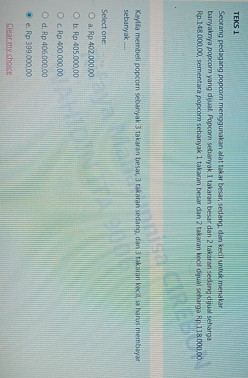 TEKS 1
Seorang pedagang popcorn menggunakan alat takar besar, sedang, dan kecil untuk menakar
banyaknya popcorn yang dijual. Popcorn sebanyak 1 takaran besar dan 2 takaran sedang dijual seharga
Rp.148.000,00, sementara popcorn sebanyak 1 takaran besar dan 2 takaran kecil dijual seharga Rp.118.000,00.
Kaylila membeli popcorn sebanyak 3 takaran besar, 3 takaran sedang, dan 3 takaran kecil, ia harus membayar
sebanyak .....
Select one:
a. Rp 402.000,00
b. Rp 405.000,00
c. Rp 400.000,00
d. Rp 406.000,00
e. Rp 399.000,00
Clear my choice