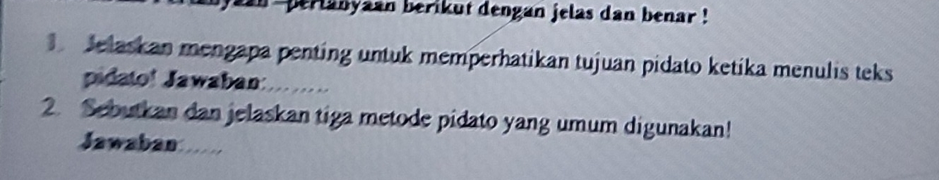 an -perlanyaan berikut dengan jelas dan benar ! 
Jelaskan mengapa penting untuk memperhatikan tujuan pidato ketika menulis teks 
pidato! Jawaban: 
2. Sebutkan dan jelaskan tiga metode pidato yang umum digunakan! 
Jawaban