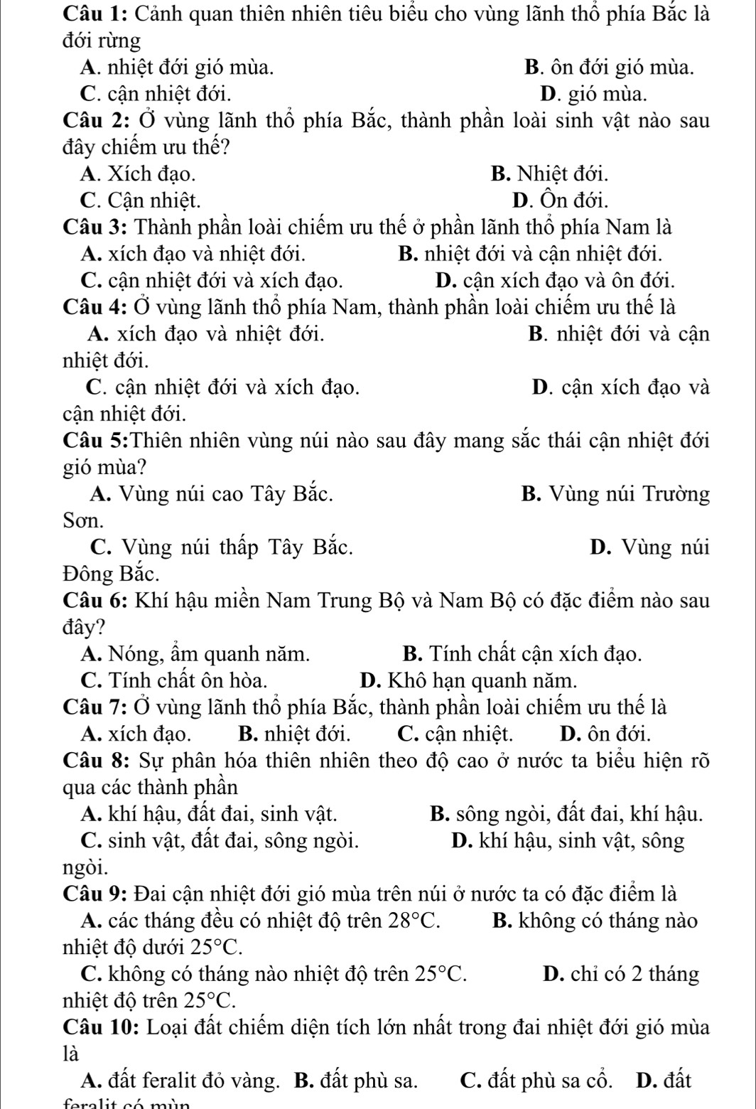 Cảnh quan thiên nhiên tiêu biểu cho vùng lãnh thổ phía Bắc là
đới rừng
A. nhiệt đới gió mùa. B. ôn đới gió mùa.
C. cận nhiệt đới. D. gió mùa.
Câu 2: Ở vùng lãnh thổ phía Bắc, thành phần loài sinh vật nào sau
đây chiếm ưu thế?
A. Xích đạo. B. Nhiệt đới.
C. Cận nhiệt. D. Ôn đới.
Câu 3: Thành phần loài chiếm ưu thế ở phần lãnh thổ phía Nam là
A. xích đạo và nhiệt đới. B. nhiệt đới và cận nhiệt đới.
C. cận nhiệt đới và xích đạo. D. cận xích đạo và ôn đới.
Câu 4: Ở vùng lãnh thổ phía Nam, thành phần loài chiếm ưu thế là
A. xích đạo và nhiệt đới. B. nhiệt đới và cận
nhiệt đới.
C. cận nhiệt đới và xích đạo. D. cận xích đạo và
cận nhiệt đới.
Câu 5:Thiên nhiên vùng núi nào sau đây mang sắc thái cận nhiệt đới
gió mùa?
A. Vùng núi cao Tây Bắc. B. Vùng núi Trường
Sơn.
C. Vùng núi thấp Tây Bắc. D. Vùng núi
Đông Bắc.
Câu 6: Khí hậu miền Nam Trung Bộ và Nam Bộ có đặc điểm nào sau
đây?
A. Nóng, ẩm quanh năm. B. Tính chất cận xích đạo.
C. Tính chất ôn hòa. D. Khô hạn quanh năm.
Câu 7: Ở vùng lãnh thổ phía Bắc, thành phần loài chiếm ưu thế là
A. xích đạo. B. nhiệt đới. C. cận nhiệt. D. ôn đới.
Câu 8: Sự phân hóa thiên nhiên theo độ cao ở nước ta biểu hiện rõ
qua các thành phần
A. khí hậu, đất đai, sinh vật. B. sông ngòi, đất đai, khí hậu.
C. sinh vật, đất đai, sông ngòi. D. khí hậu, sinh vật, sông
ngòi.
Câu 9: Đai cận nhiệt đới gió mùa trên núi ở nước ta có đặc điểm là
A. các tháng đều có nhiệt độ trên 28°C. B. không có tháng nào
nhiệt độ dưới 25°C.
C. không có tháng nào nhiệt độ trên 25°C. D. chỉ có 2 tháng
nhiệt độ trên 25°C.
Câu 10: Loại đất chiếm diện tích lớn nhất trong đai nhiệt đới gió mùa
là
A. đất feralit đỏ vàng. B. đất phù sa. C. đất phù sa cổ. D. đất
feralit có mùn