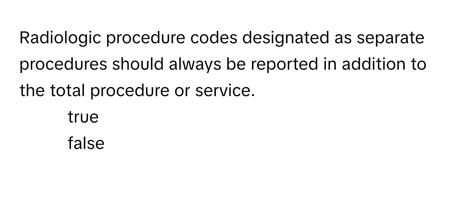 Radiologic procedure codes designated as separate procedures should always be reported in addition to the total procedure or service.

1. true
2. false