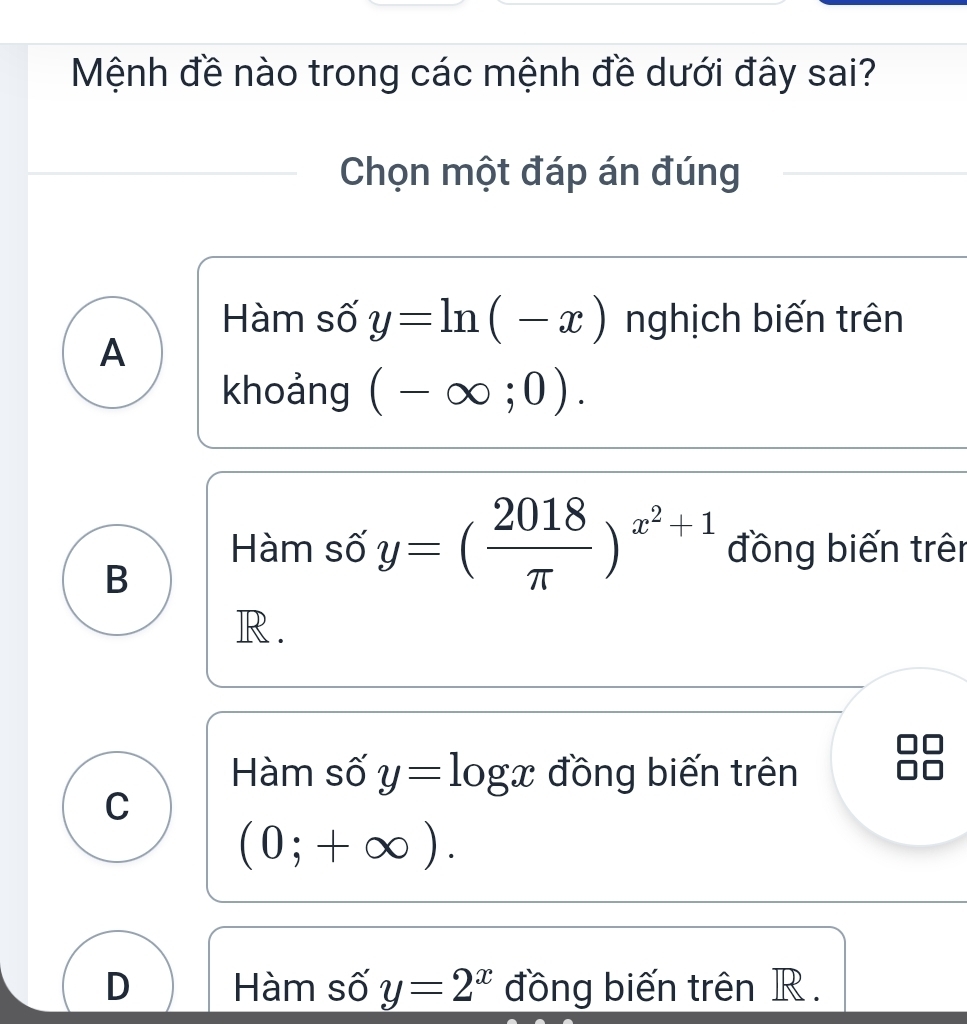 Mệnh đề nào trong các mệnh đề dưới đây sai?
Chọn một đáp án đúng
Hàm số y=ln (-x) nghịch biến trên
A
khoảng (-∈fty ;0).
Hàm số y=( 2018/π  )^x^2+1 đồng biến trên
B
R .
Hàm số y=log x đồng biến trên
C
(0;+∈fty ).
D Hàm số y=2^x đồng biến trên R.