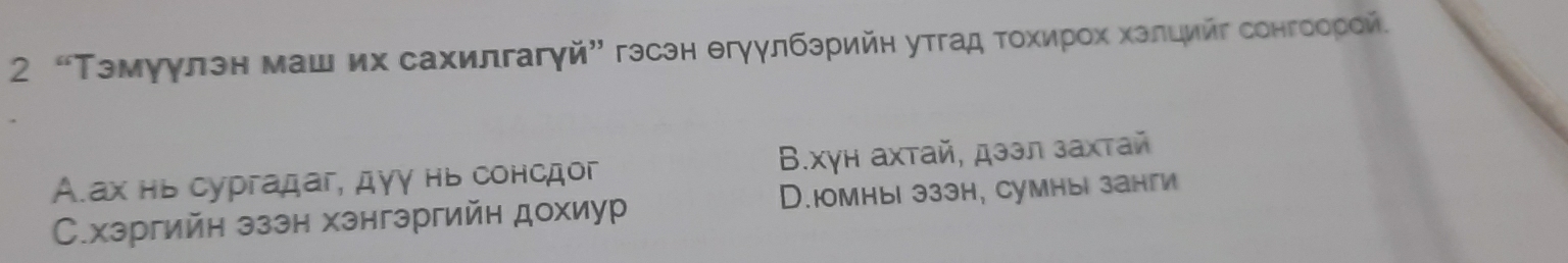 2 “Тэмуγлэн маш их сахилгагγй” гэсэн θгγγлбзрийη утгад τοхирοх хзлцийг сонгоорей.
А.ах нь сургадаг, дγγ нь сонсдог Β.хγн ахтай, дзэл захтай
С.хэргийн эззн хзнгэргийн дохиур D.юmныi эззh, cумныi занги