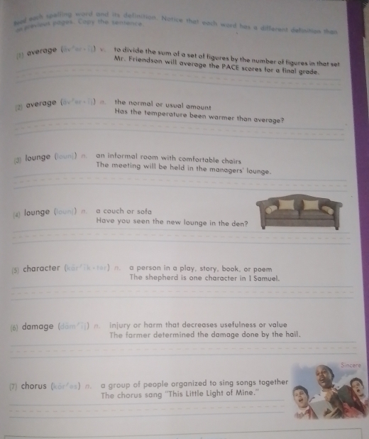 tved work spalling word and its definition. Nofice that each word has a different defnition than 
es previees pages. Capy the sensence 
(1) average (avters ) v. to divide the sum of a set of figures by the number of figures in that se 
Mr. Friendson will average the PACE scores for a final grade. 
(2) average (ovier+i) σ. the normal or usual amount 
Has the temperature been warmer than average? 
lounge (loun) n an informal room with comfortable chairs 
The meeting will be held in the managers' lounge. 
(4) lounge (loun)) n. a couch or sofa 
Have you seen the new lounge in the den? 
5 character (kar ik-ter) n. a person in a play, story, book, or poem 
The shepherd is one character in I Samuel. 
(6) damage (dām ī|) n. injury or harm that decreases usefulness or value 
The farmer determined the damage done by the hail. 
Sincere 
(7) chorus (kör'es) n. a group of people organized to sing songs together 
The chorus sang ''This Little Light of Mine.''