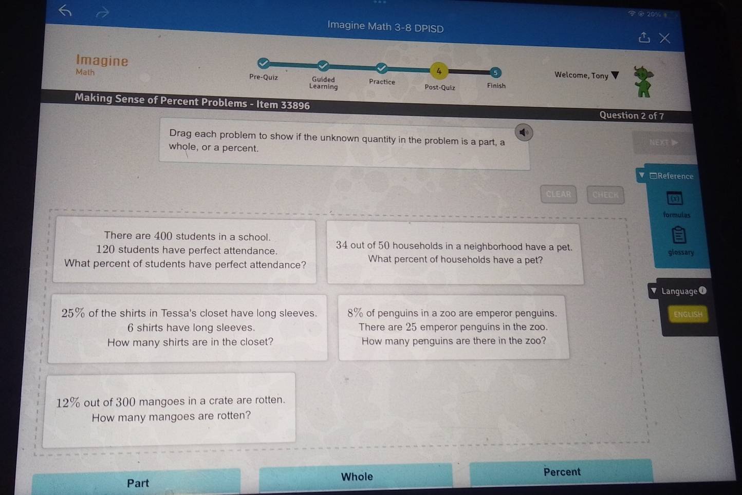 Imagine Math 3-8 DPIS D
Imagine
Welcome, Tony
Math 
Making Sense of Percent Problems - Item 33896
Question 2 of 7
Drag each problem to show if the unknown quantity in the problem is a part, a NEXL
whole, or a percent.
*Reference
CLEAR CHECK
x
formulas
There are 400 students in a school.
34 out of 50 households in a neighborhood have a pet. glossary
120 students have perfect attendance.
What percent of students have perfect attendance?
What percent of households have a pet?
Language0
25% of the shirts in Tessa's closet have long sleeves. 8% of penguins in a zoo are emperor penguins. ENGLISH
6 shirts have long sleeves. There are 25 emperor penguins in the zoo.
How many shirts are in the closet? How many penguins are there in the zoo?
12% out of 300 mangoes in a crate are rotten.
How many mangoes are rotten?
Part Whole
Percent