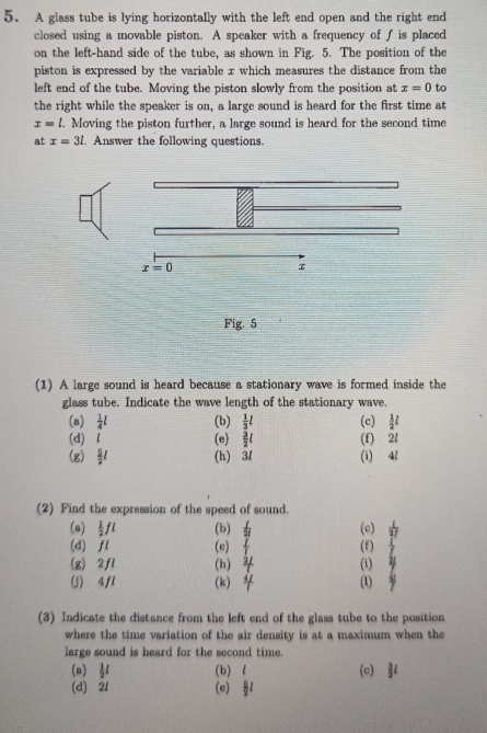 A glass tube is lying horizontally with the left end open and the right end
closed using a movable piston. A speaker with a frequency of f is placed
on the left-hand side of the tube, as shown in Fig. 5. The position of the
piston is expressed by the variable x which measures the distance from the
left end of the tube. Moving the piston slowly from the position at x=0 to
the right while the speaker is on, a large sound is heard for the first time at
x=l. Moving the piston further, a large sound is heard for the second time
at x=3l Answer the following questions.
x=0
τ
Fig. 5
(1) A large sound is heard because a stationary wave is formed inside the
glass tube. Indicate the wave length of the stationary wave.
(a)  1/4 l (b)  1/3 l (c)  1/2 l
(d) (e  3/2 l (f) 2l
(g)  5/2 l (h) 3/ (i) 4l
(2) Find the expression of the speed of sound. (c)  1/17 
(a)  1/2 fl (b)  f/2f 
(d) fl (e)  I/I  (f)  1/2 
(g) 2fl (h) (i) beginarrayr 217
(j) 4fl (k) (1)  4/7 
(3) Indicate the distance from the left end of the glass tube to the position
where the time variation of the air density is at a maximum when the
large sound is heard for the second time.
(a)  1/2 l (b) l (c)  3/2 l
(d) 21 (e)  B/2 l