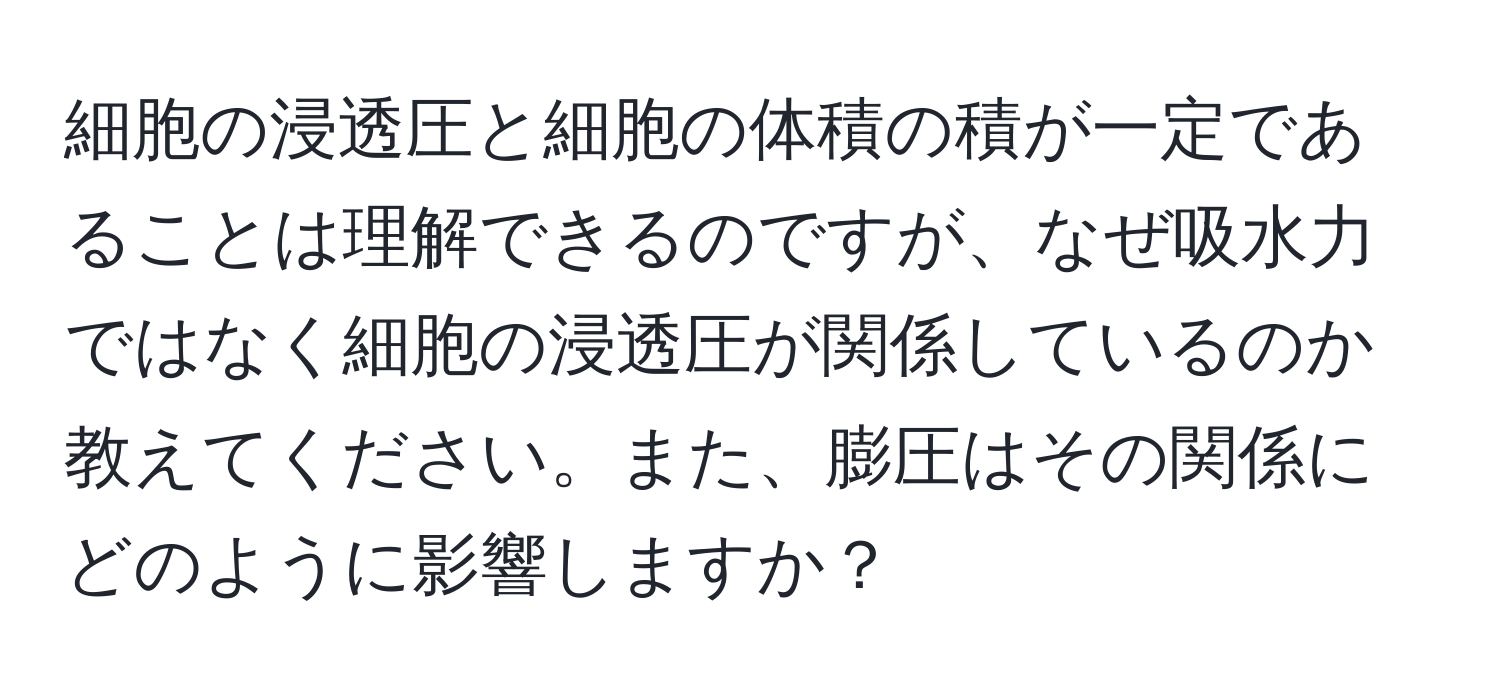 細胞の浸透圧と細胞の体積の積が一定であることは理解できるのですが、なぜ吸水力ではなく細胞の浸透圧が関係しているのか教えてください。また、膨圧はその関係にどのように影響しますか？