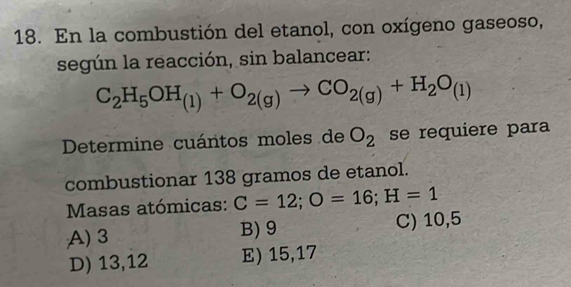 En la combustión del etanol, con oxígeno gaseoso,
según la reacción, sin balancear:
C_2H_5OH_(1)+O_2(g)to CO_2(g)+H_2O_(1)
Determine cuántos moles de O_2 se requiere para
combustionar 138 gramos de etanol.
Masas atómicas: C=12; O=16; H=1
A) 3 B) 9 C) 10,5
D) 13,12 E) 15,17