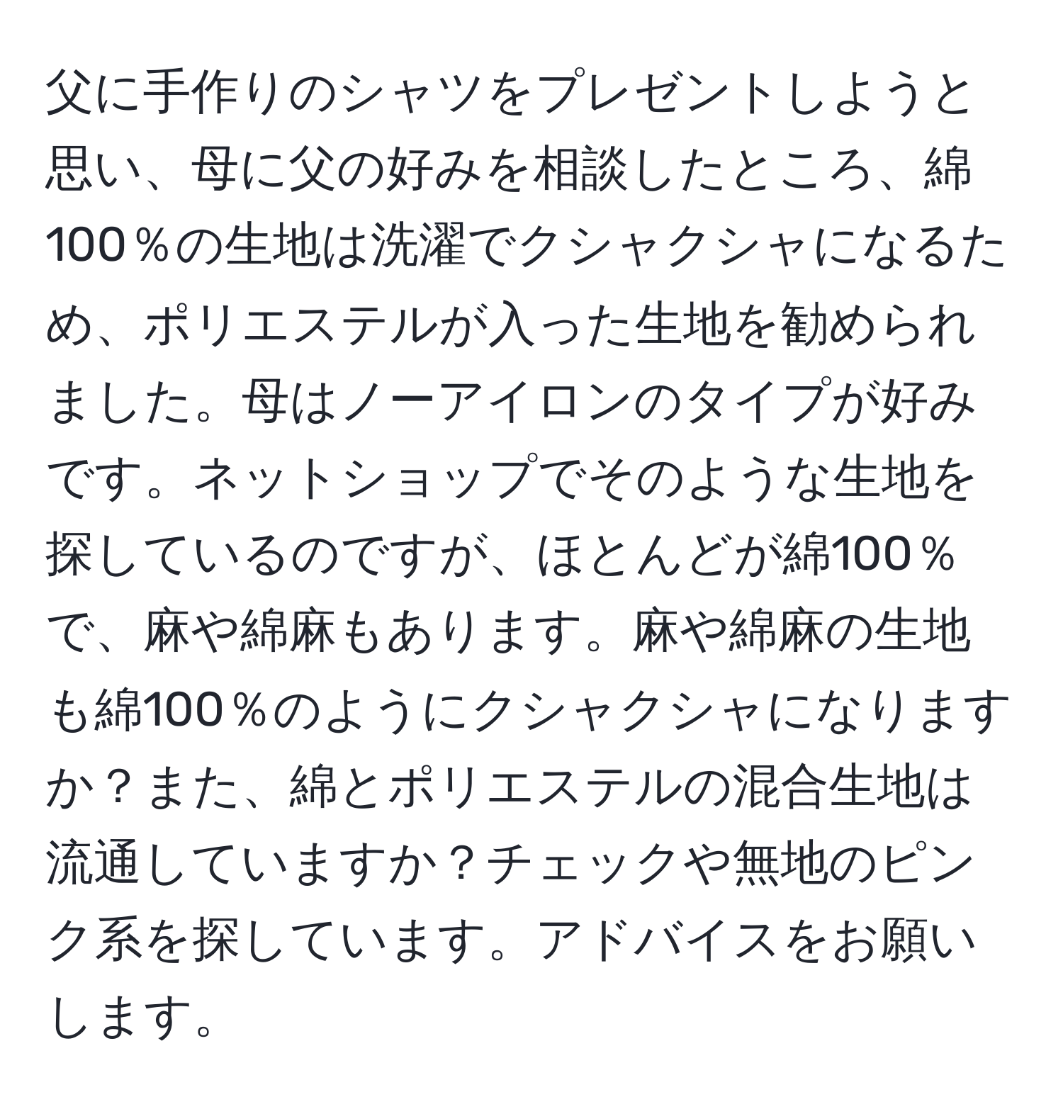 父に手作りのシャツをプレゼントしようと思い、母に父の好みを相談したところ、綿100％の生地は洗濯でクシャクシャになるため、ポリエステルが入った生地を勧められました。母はノーアイロンのタイプが好みです。ネットショップでそのような生地を探しているのですが、ほとんどが綿100％で、麻や綿麻もあります。麻や綿麻の生地も綿100％のようにクシャクシャになりますか？また、綿とポリエステルの混合生地は流通していますか？チェックや無地のピンク系を探しています。アドバイスをお願いします。