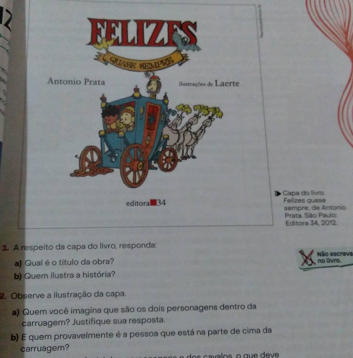 se 
C 
Capa do livro 
Felizes quase 
sempre, de Antonio 
Prata. São Paulo: 
Editora 34, 2012. 
1 A respeito da capa d 
Não escreva 
a) Qual é o título da obra? no livro. 
b) Quem ilustra a história? 
2. Observe a ilustração da capa. 
a) Quem você imagina que são os dois personagens dentro da 
carruagem? Justifique sua resposta. 
b) E quem provavelmente é a pessoa que está na parte de cima da 
carruagem?