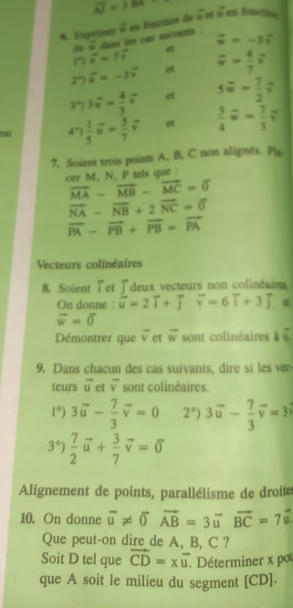 overline AJ=184
6. Exprimer overline u en fonction de a^2
éet « en fomctiene
de = dans les cas soïvants :
vector u=-3vector v
D overline u=7overline v
e
2°) overline u=-3overline v e overline u= 4/7 overline v
3°) 3overline u= 4/3 overline v e svector w= 7/2 vector v
CSI 4°  1/5 vector u= 5/7 vector v et  3/4 overset -w= 7/3 ?
7, Soient trois points A, B, C non alignés. Pla
cer M, N, P tels que :
vector MA-vector MB-vector MC=0
vector NA-vector NB+2vector NC=0
vector PA-vector PB+vector PB=vector PA
Vecteurs colinéaires
8. Soient Tet Jdeux vecteurs non colinéaires
On donne : vector u=2vector i+vector joverline v=6vector i+3vector j
vector w=vector 0
Démontrer que vector v et vector w sont colinéaires à «
9. Dans chacun des cas suivants, dire si les ve
teurs vector u et overline v sont colinéaires.
1°)3vector u- 7/3 vector v=0 2°) 3vector u- 7/3 vector v=3
3°) 7/2 vector u+ 3/7 vector v=vector 0
Alignement de points, parallélisme de droite
10. On donne overline u!= overline 0vector AB=3vector uvector BC=7vector u.
Que peut-on dire de A, B, C ?
Soit D tel que vector CD=xvector u. Déterminer x pou
que A soit le milieu du segment [CD].