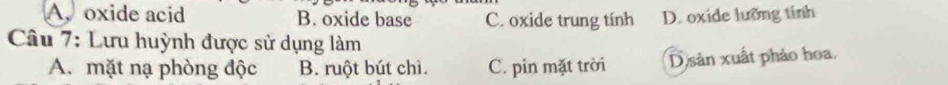 A. oxide acid B. oxide base C. oxide trung tính D. oxide lưỡng tính
Câu 7: Lưu huỳnh được sử dụng làm
A. mặt nạ phòng độc B. ruột bút chì. C. pin mặt trời D sản xuất pháo hoa.