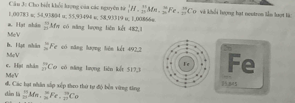 Cho biết khối lượng của các nguyên tử _1^(1H, _(25)^(55)Mn, _(26)^(56)Fe, frac 59)27Co và khối lượng hạt neutron lần lượt là:
1,00783 u; 54,93804 u; 55,93494 u; 58,93319 u; 1,00866u.
a. Hạt nhân _(25)^(55)Mn có năng lượng liên kết 482,1
MeV
b. Hạt nhân _(26)^(56)Fe có năng lượng liên kết 492, 2
26
MeV
c. Hạt nhân _(27)^(59)Co có năng lượng liên kết 517,3
Fe
Iron
MeV SSi84S
d. Các hạt nhân sắp xếp theo thứ tự độ bền vững tăng
dần 12 _(25)^(55)Mn, _(26)^(56)Fe, _(27)^(59)Co