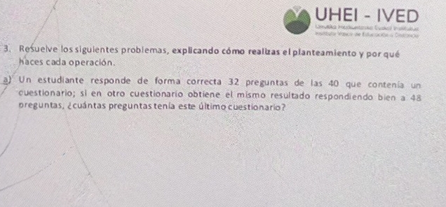 UHEI - IVED 
Mato Maco de Estuciación a Cstianto 
3. Resuelve los siguientes problemas, explicando cómo realizas el planteamiento y por qué 
haces cada operación. 
a) Un estudiante responde de forma correcta 32 preguntas de las 40 que contenía un 
cuestionario; sí en otro cuestionario obtiene el mismo resultado respondiendo bien a 48
preguntas, ¿cuántas preguntas tenía este último cuestionario?