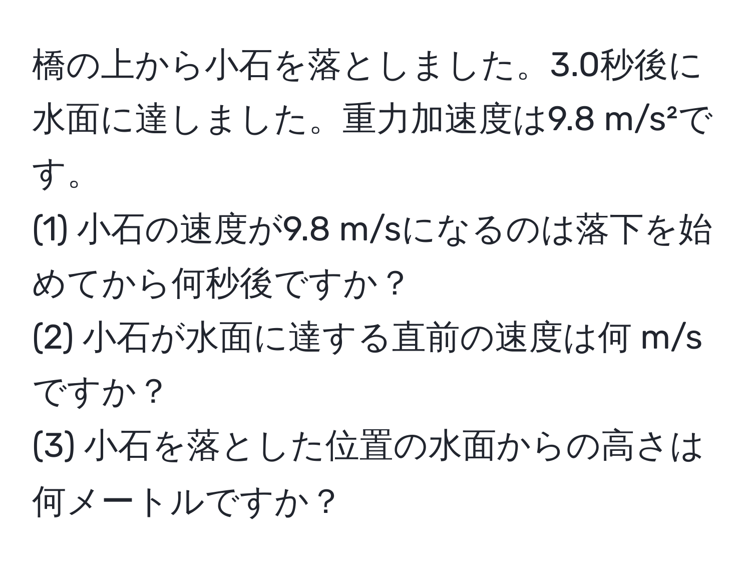 橋の上から小石を落としました。3.0秒後に水面に達しました。重力加速度は9.8 m/s²です。  
(1) 小石の速度が9.8 m/sになるのは落下を始めてから何秒後ですか？  
(2) 小石が水面に達する直前の速度は何 m/sですか？  
(3) 小石を落とした位置の水面からの高さは何メートルですか？