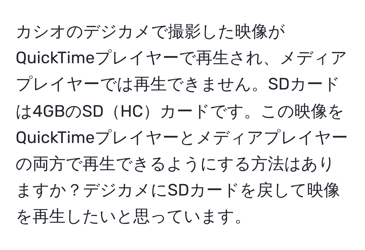 カシオのデジカメで撮影した映像がQuickTimeプレイヤーで再生され、メディアプレイヤーでは再生できません。SDカードは4GBのSDHCカードです。この映像をQuickTimeプレイヤーとメディアプレイヤーの両方で再生できるようにする方法はありますか？デジカメにSDカードを戻して映像を再生したいと思っています。