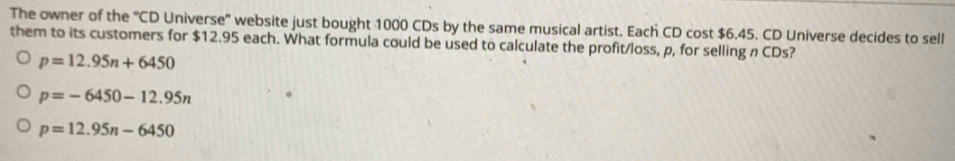 The owner of the "CD Universe' website just bought 1000 CDs by the same musical artist. Each CD cost $6.45. CD Universe decides to sell
them to its customers for $12.95 each. What formula could be used to calculate the profit/loss, p, for selling n CDs?
p=12.95n+6450
p=-6450-12.95n
p=12.95n-6450