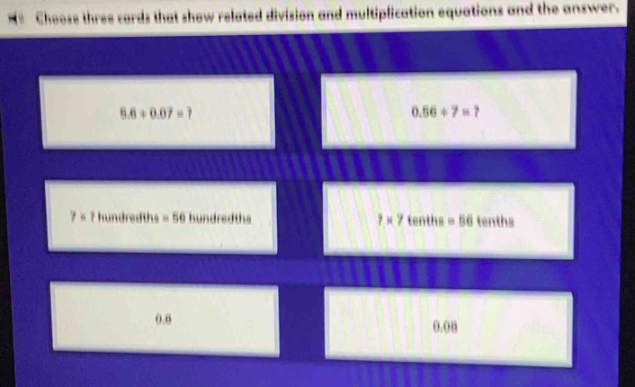 Choose three cards that show related division and multiplication equations and the answer.
5.6+0.07=?
0.56+7=?
7* ? hundredths =56hundredths 7* 7 tenths =56 tenth .
0.0 0.08