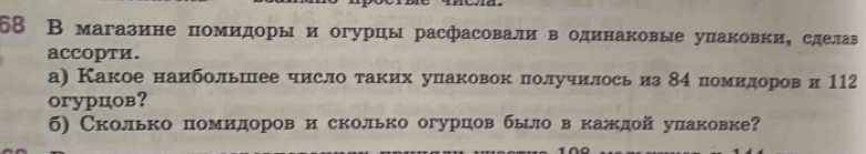 68 В магазине помидорыи огурцы расфасовали водинаковые упаковки, сделав 
aCCOPTи. 
а) Какое наибольшее число таких упаковок получилось из 84 помиедоров и 112
оrурцов？ 
б) Сколько помидоров и сколько огурцов было в каждой упаковке?