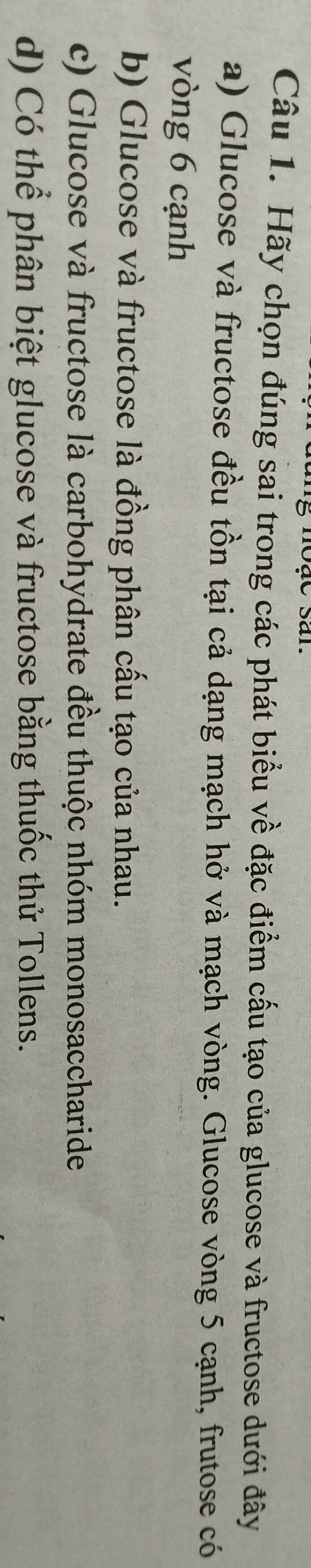 Hãy chọn đúng sai trong các phát biểu về đặc điểm cấu tạo của glucose và fructose dưới đây
a) Glucose và fructose đều tồn tại cả dạng mạch hở và mạch vòng. Glucose vòng 5 cạnh, frutose có
vòng 6 cạnh
b) Glucose và fructose là đồng phân cấu tạo của nhau.
c) Glucose và fructose là carbohydrate đều thuộc nhóm monosaccharide
d) Có thể phân biệt glucose và fructose bằng thuốc thử Tollens.