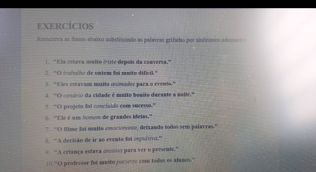 EXERCÍCIOS 
Reescreva as frases abaixo substituindo as palavras grifadas por sinônimos adequados 
1. "Ela estava muito triste depois da conversa." 
2. "O trabalho de ontem foi muito difícil." 
3. "Eles estavam muito animados para o evento." 
4. 'O cenário da cidade é muito bonito durante a noite.' 
5. "O projeto foi concluido com sucesso." 
6. ''Ele é um homem de grandes ideias.'' 
7. ''O filme foi muito emocionante, deixando todos sem palavras.'' 
8. ''A decisão de ir ao evento foi impulsiva.'' 
9. 'A criança estava ansiosa para ver o presente.'' 
10.''O professor foi muito paciente com todos os alunos.''