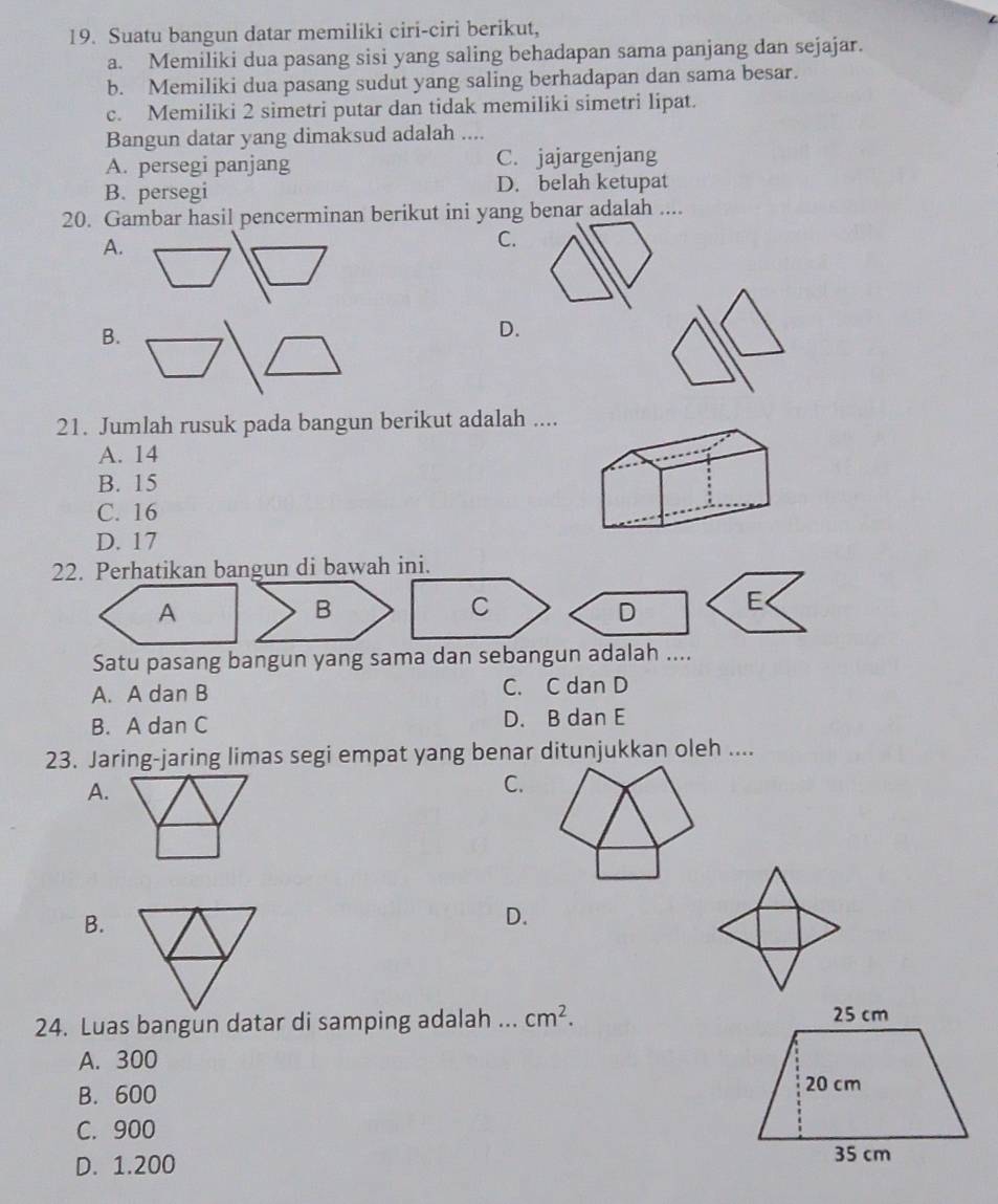 Suatu bangun datar memiliki ciri-ciri berikut,
a. Memiliki dua pasang sisi yang saling behadapan sama panjang dan sejajar.
b. Memiliki dua pasang sudut yang saling berhadapan dan sama besar.
c. Memiliki 2 simetri putar dan tidak memiliki simetri lipat.
Bangun datar yang dimaksud adalah ....
A. persegi panjang C. jajargenjang
B. persegi D. belah ketupat
20. Gambar hasil pencerminan berikut ini yang benar adalah ....
A.
C.
D.
21. Jumlah rusuk pada bangun berikut adalah ....
A. 14
B. 15
C. 16
D. 17
22. Perhatikan bangun di bawah ini.
A
B
C
D E<
Satu pasang bangun yang sama dan sebangun adalah ....
 A. A dan B C. C dan D
B. A dan C D. B dan E
23. Jaring-jaring limas segi empat yang benar ditunjukkan oleh ....
A.
C.
B.
D.
24. Luas bangun datar di samping adalah ... cm^2.
A. 300
B. 600
C. 900
D. 1.200