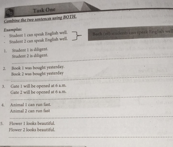 Task One 
_ 
Combine the two sentences using BOTH. 
Examples: 
Student 1 can speak English well. Both (of) students can speak English well 
Student 2 can speak English well. 
1. Student 1 is diligent. 
_Student 2 is diligent. 
2. Book 1 was bought yesterday. 
_Book 2 was bought yesterday 
3. Gate 1 will be opened at 6 a.m. 
_ 
Gate 2 will be opened at 6 a.m. 
4. Animal 1 can run fast. 
Animal 2 can run fast 
_ 
5. Flower 1 looks beautiful. 
Flower 2 looks beautiful. 
_