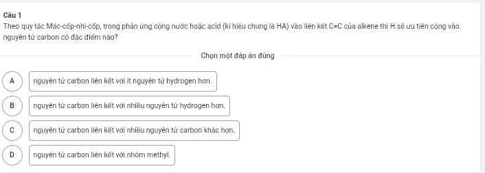 Theo quy tắc Mác-cốp-nhi-cốp, trong phản ứng cộng nước hoặc acid (kí hiệu chung là HA) vào liên kết C=C : của alkene thì H sẽ ưu tiên cộng vào
nguyên tử carbon có đặc điểm nào?
Chọn một đáp án đúng
A nguyên tử carbon liên kết với ít nguyên tử hydrogen hơn.
B nguyên tử carbon liên kết với nhiều nguyên tử hydrogen hơn.
C nguyên tử carbon liên kết với nhiều nguyên tử carbon khác hơn,
D nguyên tử carbon liên kết với nhóm methyl.