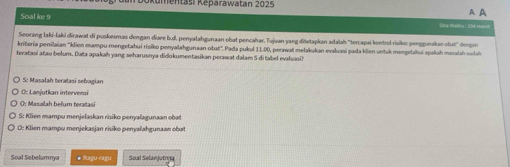 Kümentasi Kěparawatan 2025
A A
Soal ke 9 Sisa Waktu : 104 menit
Seorang laki-laki dirawat di puskesmas dengan diare b.d. penyalahgunaan obat pencahar. Tujuan yang ditetapkan adalah "tercapai kontrol risiko: penggunakan obat" dengan
kriteria penilaian 'klien mampu mengetahui risiko penyalahgunaan obat". Pada pukul 11.00, perawat melakukan evaluasi pada klien untuk mengetahui apakah masalah sudah
teratasi atau belum. Data apakah yang seharusnya didokumentasikan perawat dalam S di tabel evaluasi?
S: Masalah teratasi sebagian
O: Lanjutkan intervensi
O: Masalah belum teratasi
S: Klien mampu menjelaskan risiko penyalagunaan obat
O: Klien mampu menjekasjan risiko penyalahgunaan obat
Soal Sebelumnya # Ragu-ragu Soal Selanjutn