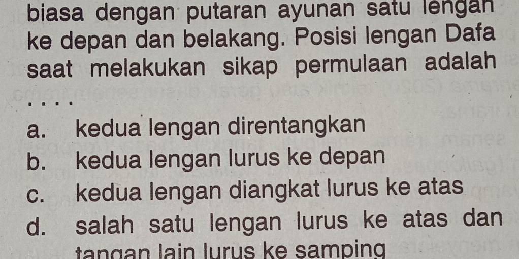 biasa dengan putaran ayunan satu lengan
ke depan dan belakang. Posisi lengan Dafa
saat melakukan sikap permulaan adalah
a. kedua lengan direntangkan
b. kedua lengan lurus ke depan
c. kedua lengan diangkat lurus ke atas
d. salah satu lengan lurus ke atas dan
tan gan lain lurus ke samping