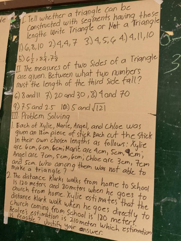 le I. Tell whether a triangle can be 
constructed with segments having these 
lengths. Write Triangle or Net a Triangle 
1) 6, 8, 10 2) 4, 4, 7 3. ) 4, 5, C 4. ) 4, 11, 10
5) 6 1/2 , 8 1/4 , 7 1/8 
ⅡI. The measures of two Sides of a Triangle 
are given. Between what two numbers 
must the length of the third Side fall? 
6 ) 8 andl1 7 ) 20 and 30, 8) 4 and 70
9. ) 7. 5 and 2. 5 (0. ) 5 and sqrt(121)
11. Problem Solving 
1. Each of xylic, Maric, Angel, and chloe was 
given an 18cmpiece of stick. Each cut the stick 
in their own chosen lengths as follows: Xylie 
are 6ocm, (cm, Gcm; Maric are 4cm, Scm, cm; 
Angel arc 7om, 5cm, 6cm; chloe are 3 cm, Tcm 
and 5cm. Who among them was not able to 
make a triangle? 
2. The distance Klarks walks from home to school 
is 120 meters and 8o meters when he goes to 
church from home. Xylic estimates that the 
distance Klark walk when he goes directly to 
church coming from School is 180 meters. 
Acalce's estimation is 210meters Which estimation 
is feasible? Justify your answer.