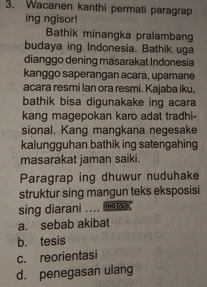 Wacanen kanthi permati paragrap
ing ngisor!
Bathik minangka pralambang
budaya ing Indonesia. Bathik uga
dianggo dening masarakat Indonesia
kanggo saperangan acara, upamane
acara resmi lan ora resmi. Kajaba iku,
bathik bisa digunakake ing acara
kang magepokan karo adat tradhi-
sional. Kang mangkana negesake
kalungguhan bathik ing satengahing
masarakat jaman saiki.
Paragrap ing dhuwur nuduhake
struktur sing mangun teks eksposisi
sing diarani .... ots
a. sebab akibat
b. tesis
c. reorientasi
d. penegasan ulang