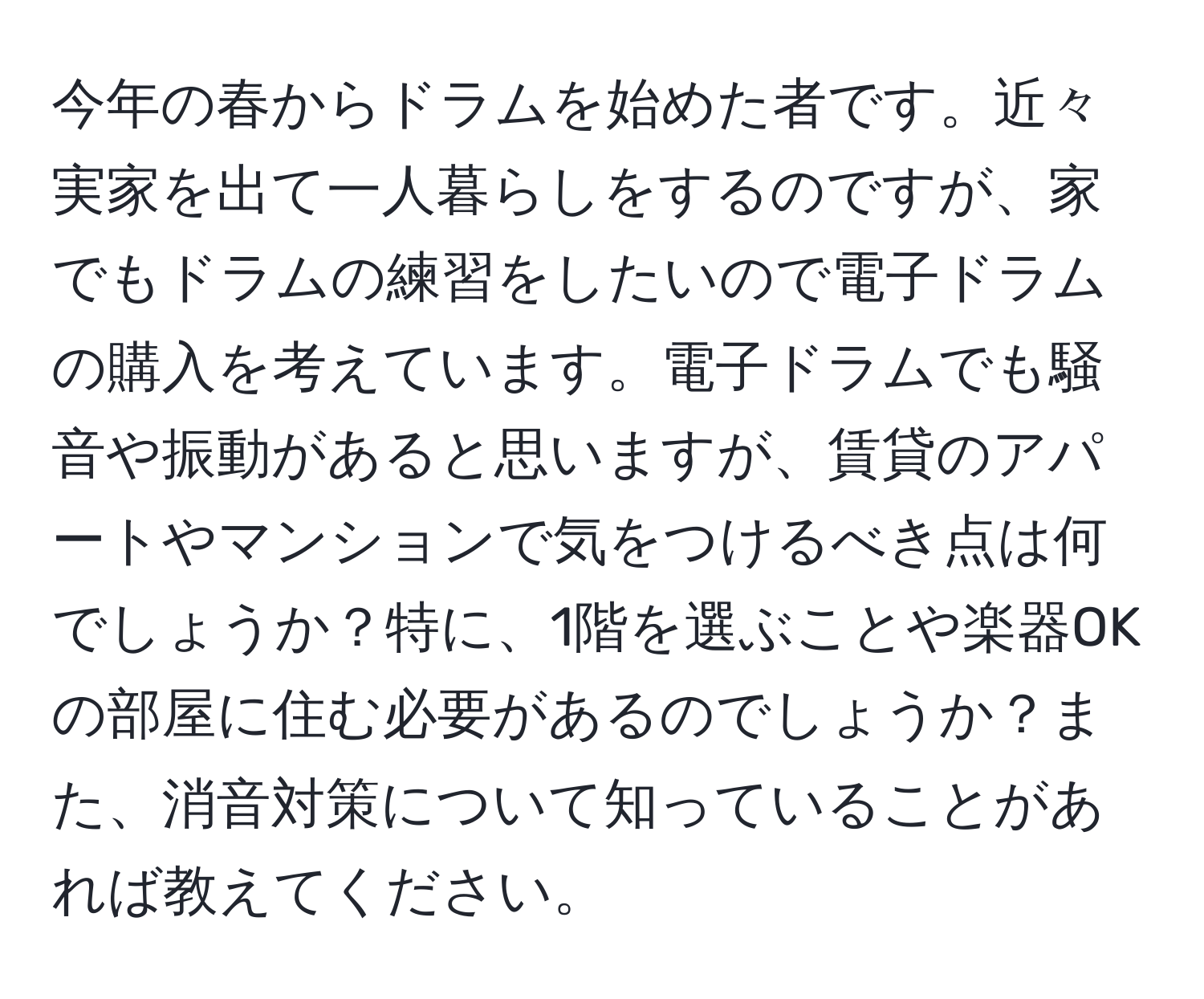 今年の春からドラムを始めた者です。近々実家を出て一人暮らしをするのですが、家でもドラムの練習をしたいので電子ドラムの購入を考えています。電子ドラムでも騒音や振動があると思いますが、賃貸のアパートやマンションで気をつけるべき点は何でしょうか？特に、1階を選ぶことや楽器OKの部屋に住む必要があるのでしょうか？また、消音対策について知っていることがあれば教えてください。