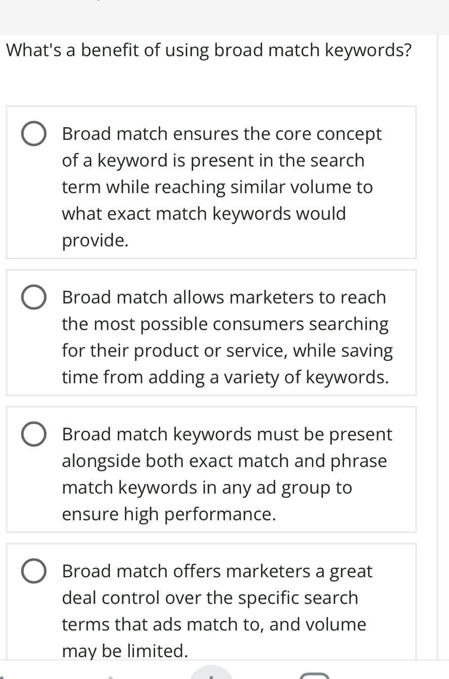 What's a benefit of using broad match keywords?
Broad match ensures the core concept
of a keyword is present in the search
term while reaching similar volume to
what exact match keywords would
provide.
Broad match allows marketers to reach
the most possible consumers searching
for their product or service, while saving
time from adding a variety of keywords.
Broad match keywords must be present
alongside both exact match and phrase
match keywords in any ad group to
ensure high performance.
Broad match offers marketers a great
deal control over the specific search
terms that ads match to, and volume
may be limited.